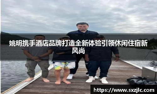 姚明携手酒店品牌打造全新体验引领休闲住宿新风尚